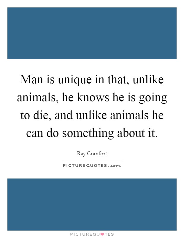 Man is unique in that, unlike animals, he knows he is going to die, and unlike animals he can do something about it. Picture Quote #1