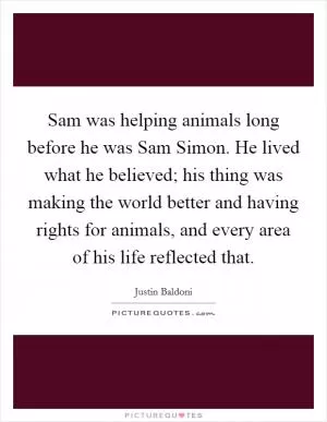 Sam was helping animals long before he was Sam Simon. He lived what he believed; his thing was making the world better and having rights for animals, and every area of his life reflected that Picture Quote #1