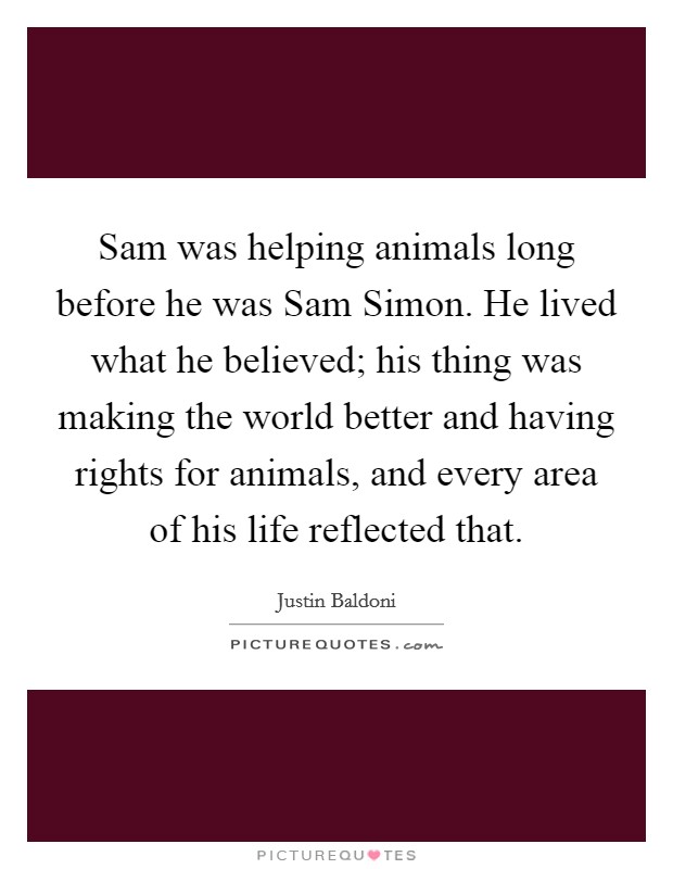 Sam was helping animals long before he was Sam Simon. He lived what he believed; his thing was making the world better and having rights for animals, and every area of his life reflected that. Picture Quote #1