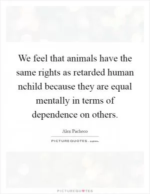 We feel that animals have the same rights as retarded human nchild because they are equal mentally in terms of dependence on others Picture Quote #1