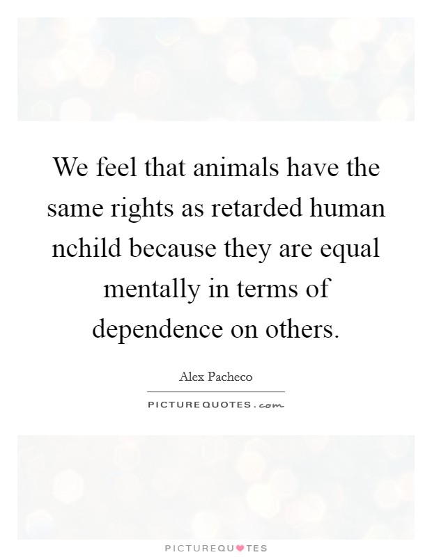 We feel that animals have the same rights as retarded human nchild because they are equal mentally in terms of dependence on others. Picture Quote #1