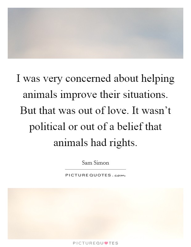 I was very concerned about helping animals improve their situations. But that was out of love. It wasn't political or out of a belief that animals had rights. Picture Quote #1