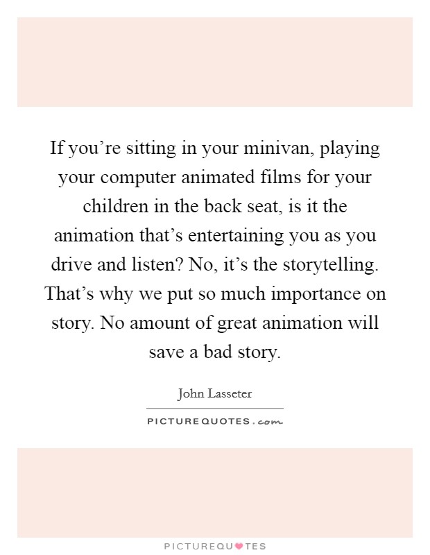 If you're sitting in your minivan, playing your computer animated films for your children in the back seat, is it the animation that's entertaining you as you drive and listen? No, it's the storytelling. That's why we put so much importance on story. No amount of great animation will save a bad story. Picture Quote #1