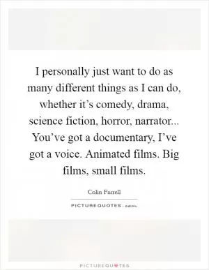I personally just want to do as many different things as I can do, whether it’s comedy, drama, science fiction, horror, narrator... You’ve got a documentary, I’ve got a voice. Animated films. Big films, small films Picture Quote #1