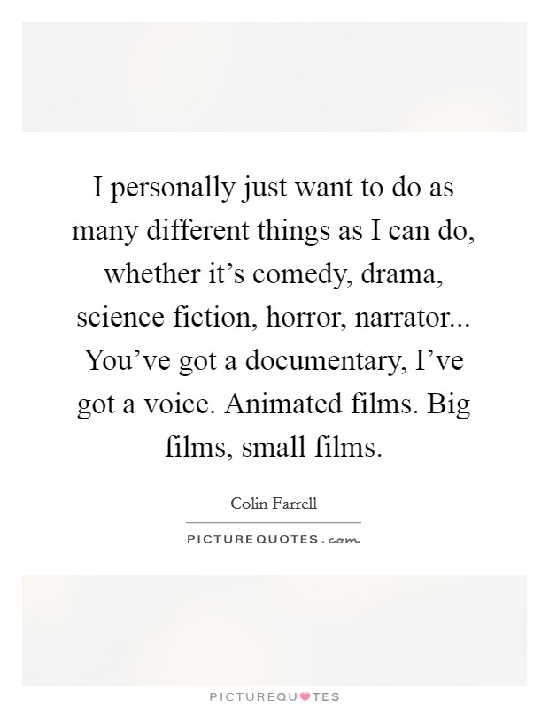 I personally just want to do as many different things as I can do, whether it's comedy, drama, science fiction, horror, narrator... You've got a documentary, I've got a voice. Animated films. Big films, small films. Picture Quote #1