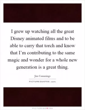 I grew up watching all the great Disney animated films and to be able to carry that torch and know that I’m contributing to the same magic and wonder for a whole new generation is a great thing Picture Quote #1