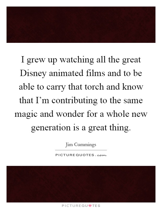 I grew up watching all the great Disney animated films and to be able to carry that torch and know that I'm contributing to the same magic and wonder for a whole new generation is a great thing. Picture Quote #1