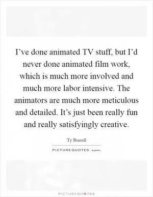 I’ve done animated TV stuff, but I’d never done animated film work, which is much more involved and much more labor intensive. The animators are much more meticulous and detailed. It’s just been really fun and really satisfyingly creative Picture Quote #1