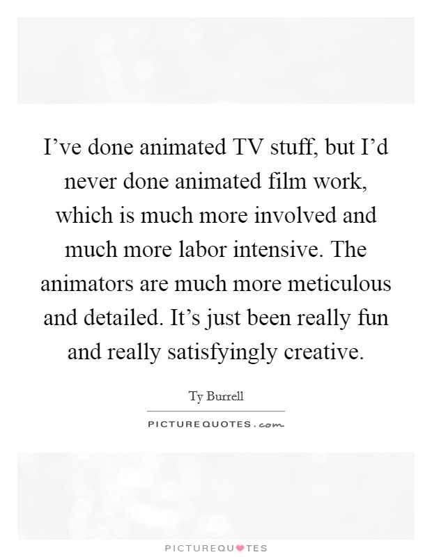 I've done animated TV stuff, but I'd never done animated film work, which is much more involved and much more labor intensive. The animators are much more meticulous and detailed. It's just been really fun and really satisfyingly creative. Picture Quote #1