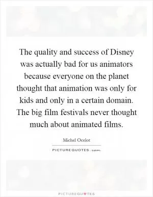 The quality and success of Disney was actually bad for us animators because everyone on the planet thought that animation was only for kids and only in a certain domain. The big film festivals never thought much about animated films Picture Quote #1
