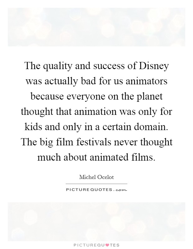 The quality and success of Disney was actually bad for us animators because everyone on the planet thought that animation was only for kids and only in a certain domain. The big film festivals never thought much about animated films. Picture Quote #1