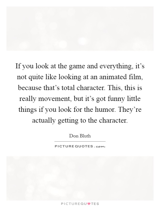 If you look at the game and everything, it's not quite like looking at an animated film, because that's total character. This, this is really movement, but it's got funny little things if you look for the humor. They're actually getting to the character. Picture Quote #1