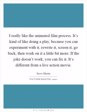 I really like the animated film process. It’s kind of like doing a play, because you can experiment with it, rewrite it, screen it, go back, then work on it a little bit more. If the joke doesn’t work, you can fix it. It’s different from a live action movie Picture Quote #1