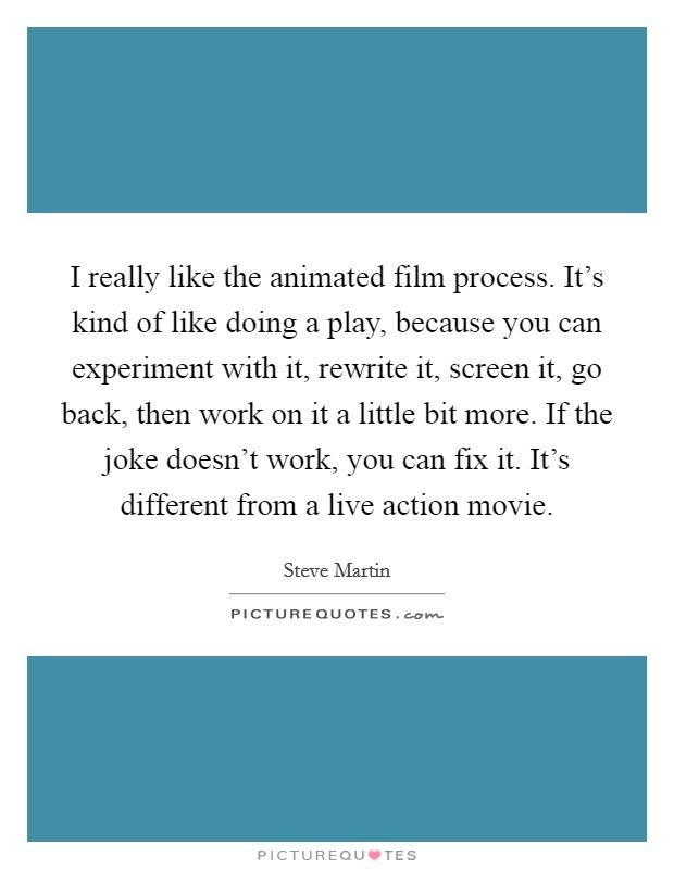 I really like the animated film process. It's kind of like doing a play, because you can experiment with it, rewrite it, screen it, go back, then work on it a little bit more. If the joke doesn't work, you can fix it. It's different from a live action movie. Picture Quote #1