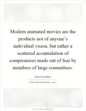 Modern animated movies are the products not of anyone’s individual vision, but rather a scattered accumulation of compromises made out of fear by members of large committees Picture Quote #1