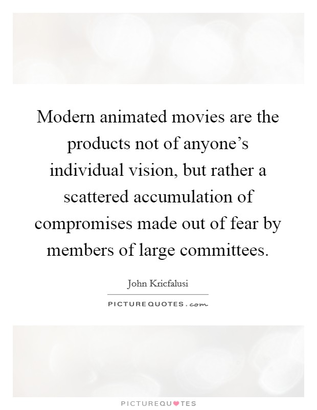 Modern animated movies are the products not of anyone's individual vision, but rather a scattered accumulation of compromises made out of fear by members of large committees. Picture Quote #1
