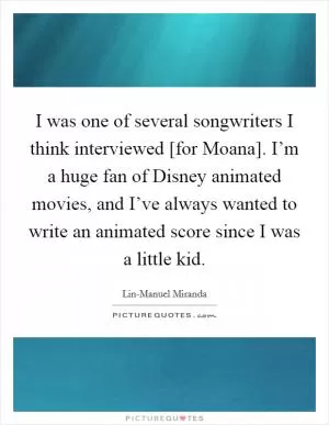 I was one of several songwriters I think interviewed [for Moana]. I’m a huge fan of Disney animated movies, and I’ve always wanted to write an animated score since I was a little kid Picture Quote #1