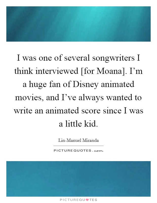 I was one of several songwriters I think interviewed [for Moana]. I'm a huge fan of Disney animated movies, and I've always wanted to write an animated score since I was a little kid. Picture Quote #1