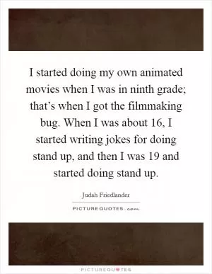 I started doing my own animated movies when I was in ninth grade; that’s when I got the filmmaking bug. When I was about 16, I started writing jokes for doing stand up, and then I was 19 and started doing stand up Picture Quote #1