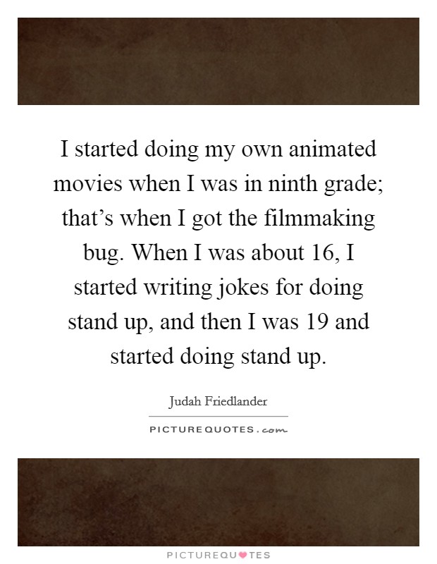 I started doing my own animated movies when I was in ninth grade; that's when I got the filmmaking bug. When I was about 16, I started writing jokes for doing stand up, and then I was 19 and started doing stand up. Picture Quote #1