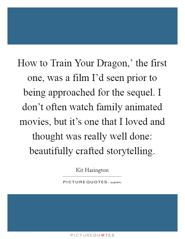 How to Train Your Dragon,' the first one, was a film I'd seen prior to being approached for the sequel. I don't often watch family animated movies, but it's one that I loved and thought was really well done: beautifully crafted storytelling. Picture Quote #1