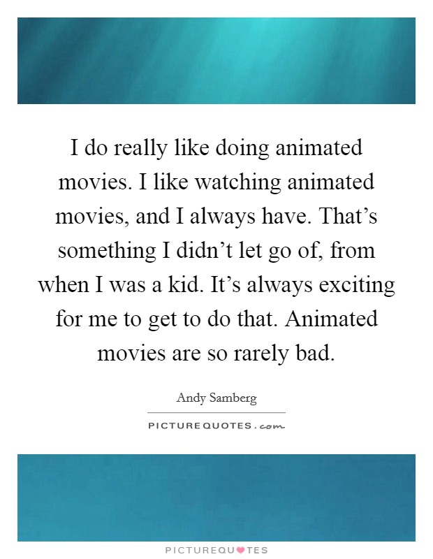 I do really like doing animated movies. I like watching animated movies, and I always have. That's something I didn't let go of, from when I was a kid. It's always exciting for me to get to do that. Animated movies are so rarely bad. Picture Quote #1