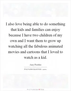 I also love being able to do something that kids and families can enjoy because I have two children of my own and I want them to grow up watching all the fabulous animated movies and cartoons that I loved to watch as a kid Picture Quote #1