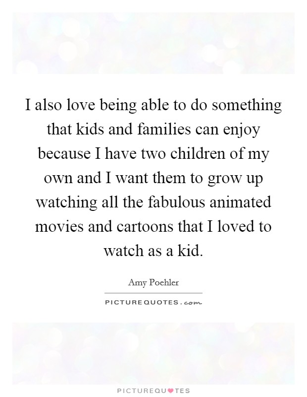I also love being able to do something that kids and families can enjoy because I have two children of my own and I want them to grow up watching all the fabulous animated movies and cartoons that I loved to watch as a kid. Picture Quote #1