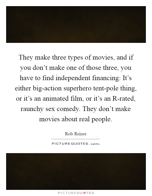 They make three types of movies, and if you don't make one of those three, you have to find independent financing: It's either big-action superhero tent-pole thing, or it's an animated film, or it's an R-rated, raunchy sex comedy. They don't make movies about real people. Picture Quote #1