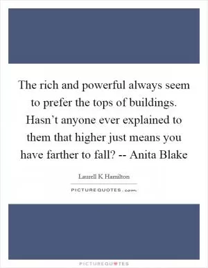 The rich and powerful always seem to prefer the tops of buildings. Hasn’t anyone ever explained to them that higher just means you have farther to fall? -- Anita Blake Picture Quote #1