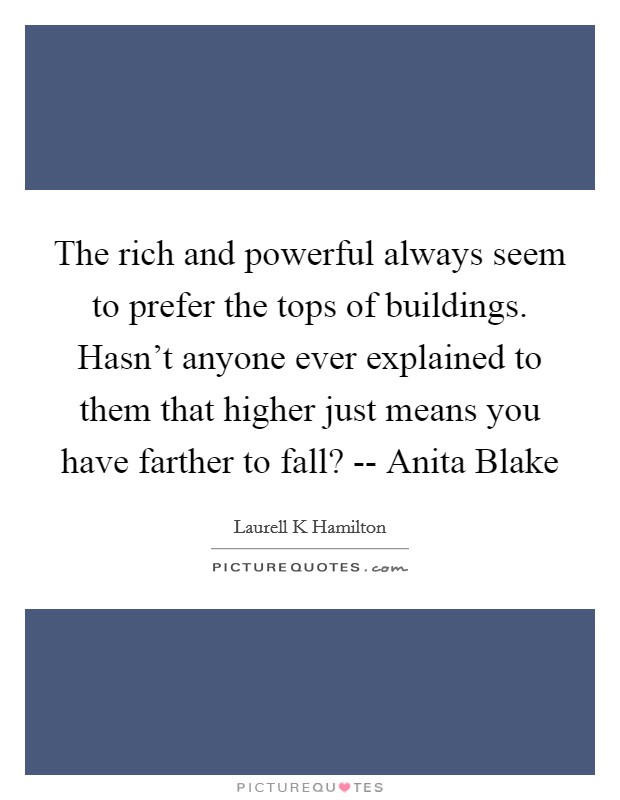 The rich and powerful always seem to prefer the tops of buildings. Hasn't anyone ever explained to them that higher just means you have farther to fall? -- Anita Blake Picture Quote #1