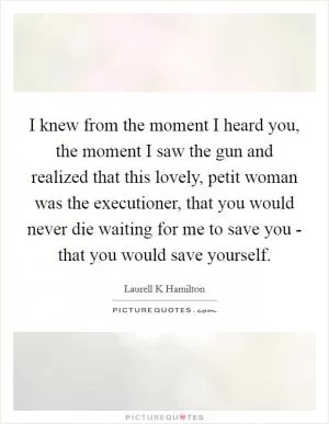 I knew from the moment I heard you, the moment I saw the gun and realized that this lovely, petit woman was the executioner, that you would never die waiting for me to save you - that you would save yourself Picture Quote #1