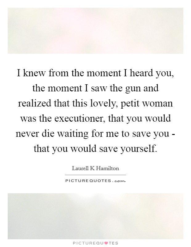 I knew from the moment I heard you, the moment I saw the gun and realized that this lovely, petit woman was the executioner, that you would never die waiting for me to save you - that you would save yourself. Picture Quote #1