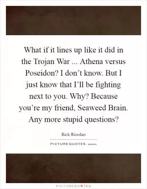 What if it lines up like it did in the Trojan War ... Athena versus Poseidon? I don’t know. But I just know that I’ll be fighting next to you. Why? Because you’re my friend, Seaweed Brain. Any more stupid questions? Picture Quote #1