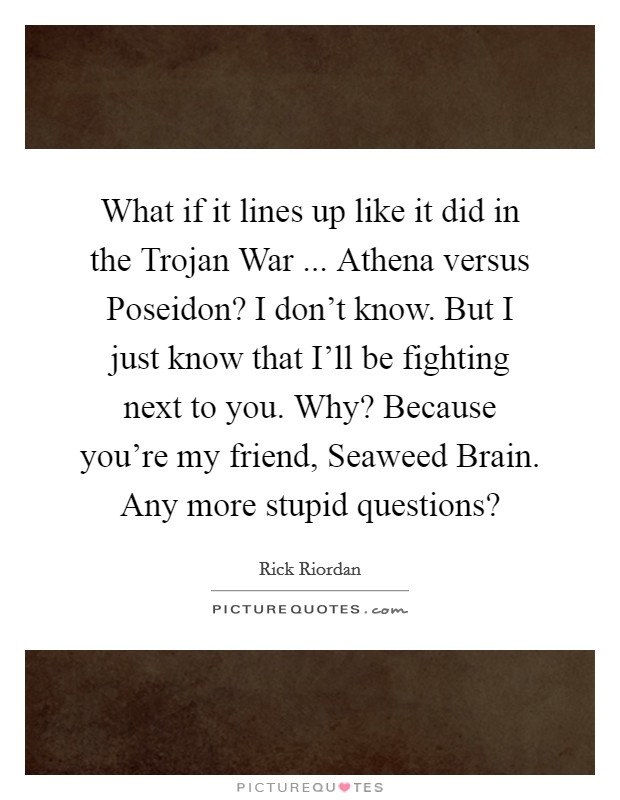 What if it lines up like it did in the Trojan War ... Athena versus Poseidon? I don't know. But I just know that I'll be fighting next to you. Why? Because you're my friend, Seaweed Brain. Any more stupid questions? Picture Quote #1