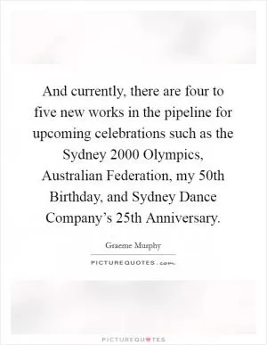 And currently, there are four to five new works in the pipeline for upcoming celebrations such as the Sydney 2000 Olympics, Australian Federation, my 50th Birthday, and Sydney Dance Company’s 25th Anniversary Picture Quote #1