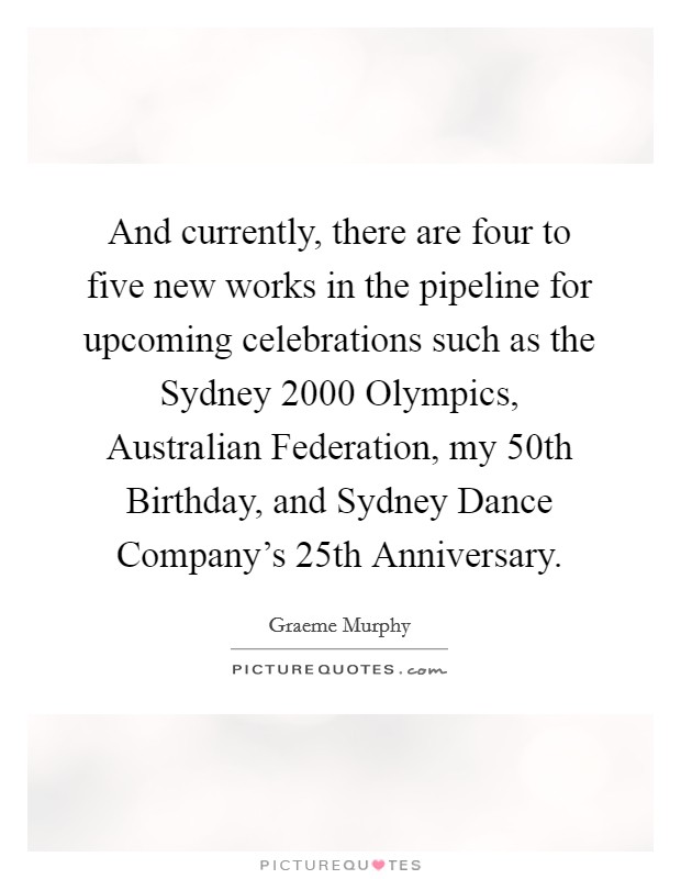 And currently, there are four to five new works in the pipeline for upcoming celebrations such as the Sydney 2000 Olympics, Australian Federation, my 50th Birthday, and Sydney Dance Company's 25th Anniversary. Picture Quote #1