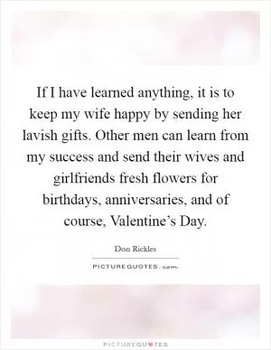 If I have learned anything, it is to keep my wife happy by sending her lavish gifts. Other men can learn from my success and send their wives and girlfriends fresh flowers for birthdays, anniversaries, and of course, Valentine’s Day Picture Quote #1