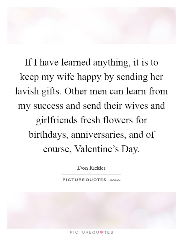 If I have learned anything, it is to keep my wife happy by sending her lavish gifts. Other men can learn from my success and send their wives and girlfriends fresh flowers for birthdays, anniversaries, and of course, Valentine's Day. Picture Quote #1