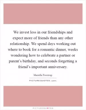 We invest less in our friendships and expect more of friends than any other relationship. We spend days working out where to book for a romantic dinner, weeks wondering how to celebrate a partner or parent’s birthday, and seconds forgetting a friend’s important anniversary Picture Quote #1