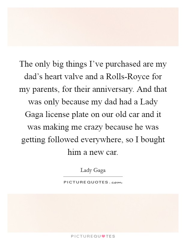 The only big things I've purchased are my dad's heart valve and a Rolls-Royce for my parents, for their anniversary. And that was only because my dad had a Lady Gaga license plate on our old car and it was making me crazy because he was getting followed everywhere, so I bought him a new car. Picture Quote #1