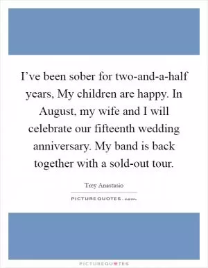 I’ve been sober for two-and-a-half years, My children are happy. In August, my wife and I will celebrate our fifteenth wedding anniversary. My band is back together with a sold-out tour Picture Quote #1