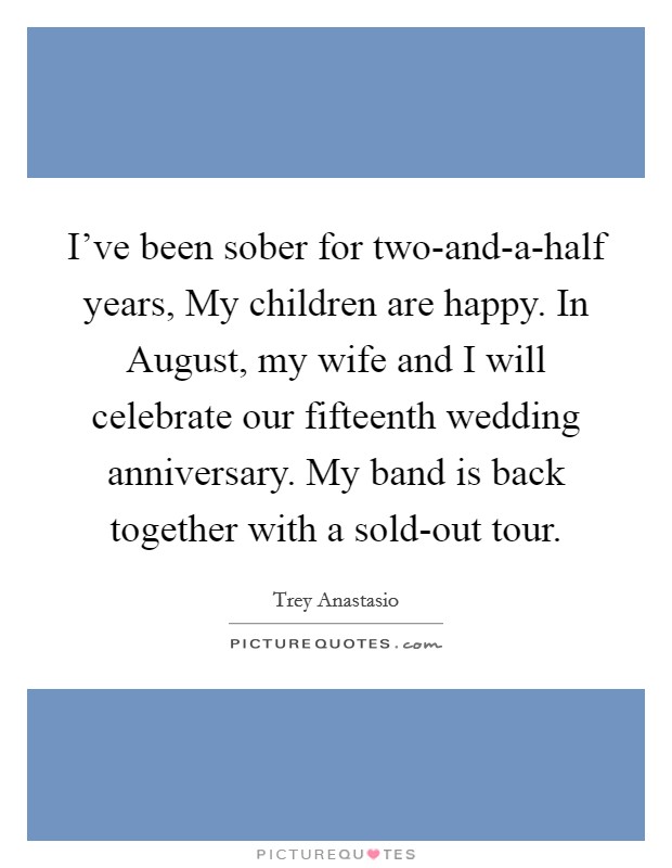 I've been sober for two-and-a-half years, My children are happy. In August, my wife and I will celebrate our fifteenth wedding anniversary. My band is back together with a sold-out tour. Picture Quote #1