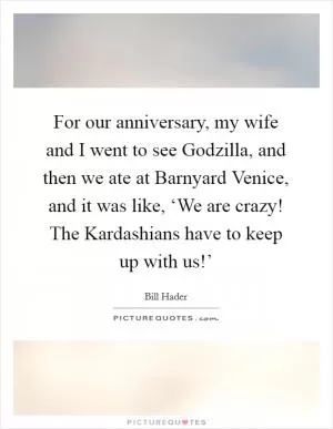 For our anniversary, my wife and I went to see Godzilla, and then we ate at Barnyard Venice, and it was like, ‘We are crazy! The Kardashians have to keep up with us!’ Picture Quote #1