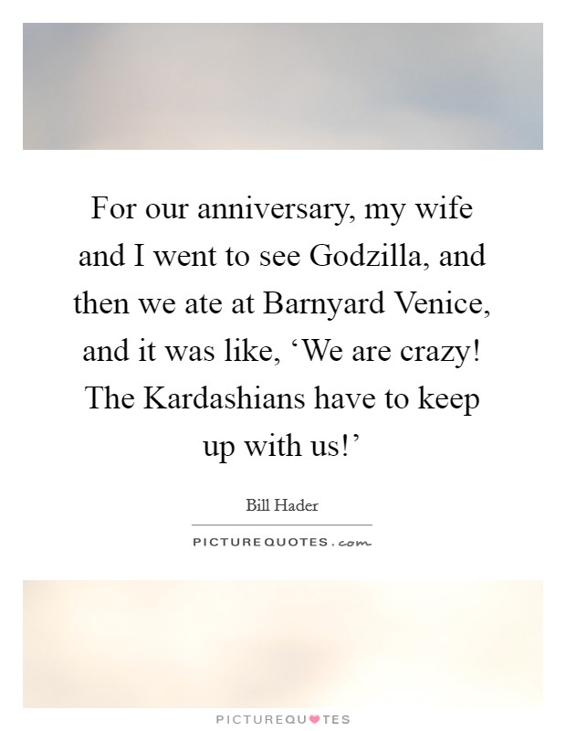 For our anniversary, my wife and I went to see Godzilla, and then we ate at Barnyard Venice, and it was like, ‘We are crazy! The Kardashians have to keep up with us!' Picture Quote #1