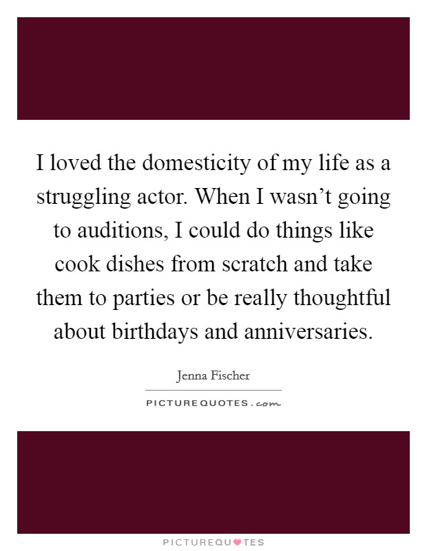 I loved the domesticity of my life as a struggling actor. When I wasn't going to auditions, I could do things like cook dishes from scratch and take them to parties or be really thoughtful about birthdays and anniversaries. Picture Quote #1