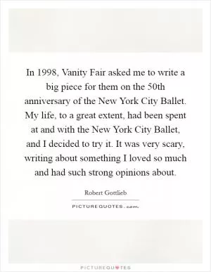 In 1998, Vanity Fair asked me to write a big piece for them on the 50th anniversary of the New York City Ballet. My life, to a great extent, had been spent at and with the New York City Ballet, and I decided to try it. It was very scary, writing about something I loved so much and had such strong opinions about Picture Quote #1