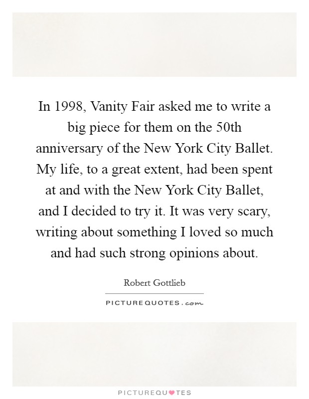 In 1998, Vanity Fair asked me to write a big piece for them on the 50th anniversary of the New York City Ballet. My life, to a great extent, had been spent at and with the New York City Ballet, and I decided to try it. It was very scary, writing about something I loved so much and had such strong opinions about. Picture Quote #1