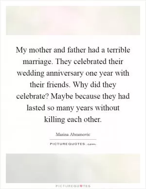 My mother and father had a terrible marriage. They celebrated their wedding anniversary one year with their friends. Why did they celebrate? Maybe because they had lasted so many years without killing each other Picture Quote #1
