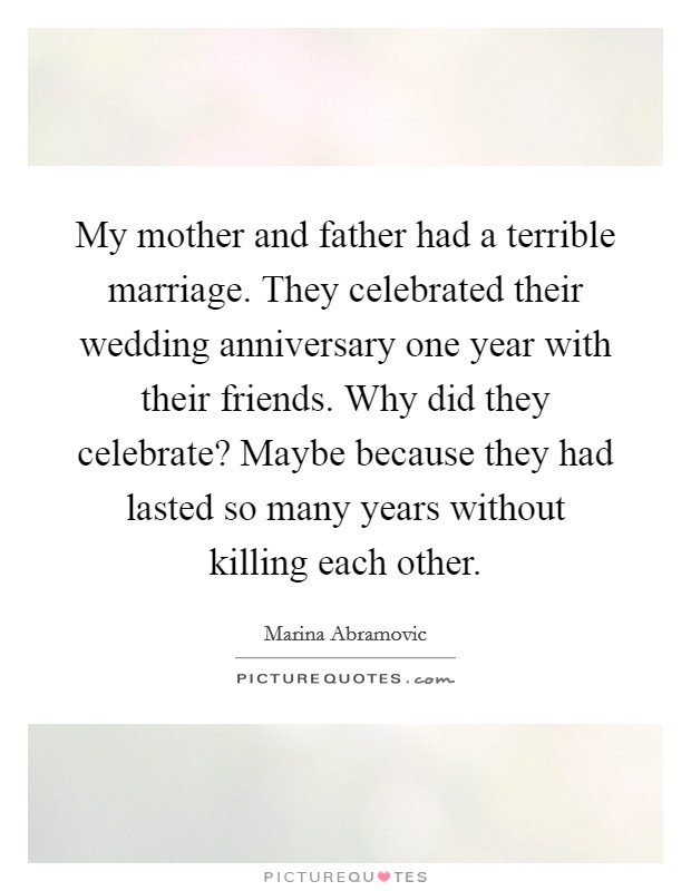 My mother and father had a terrible marriage. They celebrated their wedding anniversary one year with their friends. Why did they celebrate? Maybe because they had lasted so many years without killing each other. Picture Quote #1